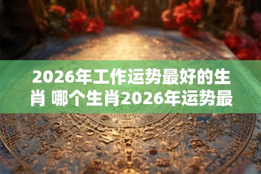 2026年工作运势最好的生肖 哪个生肖2026年运势最佳