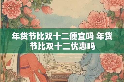 年货节比双十二便宜吗 年货节比双十二优惠吗 年货节比双十二便宜吗 年货节比双十二优惠吗