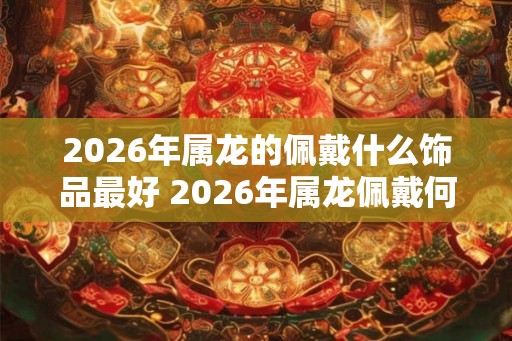 2026年属龙的佩戴什么饰品最好 2026年属龙佩戴何饰最好 2026年属龙的佩戴什么饰品最好 2026年属龙佩戴何饰最好