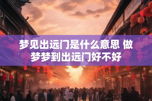 梦见出远门是什么意思 做梦梦到出远门好不好