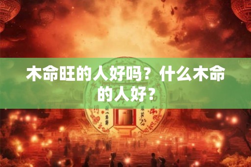 木命旺的人好吗？什么木命的人好？