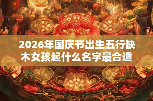 2026年国庆节出生五行缺木女孩起什么名字最合适