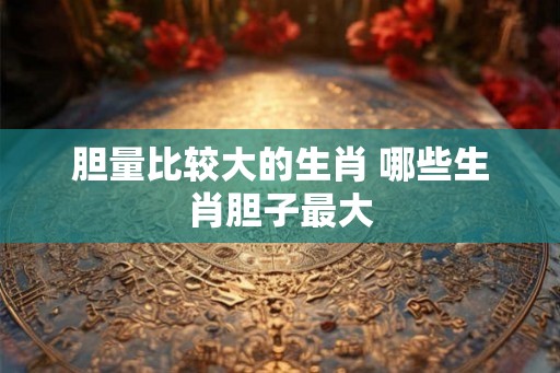 胆量比较大的生肖 哪些生肖胆子最大