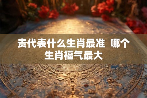 贵代表什么生肖最准  哪个生肖福气最大