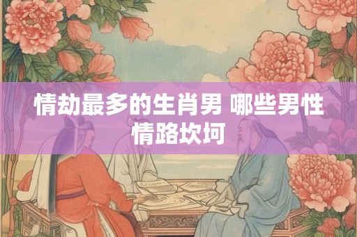情劫最多的生肖男 哪些男性情路坎坷