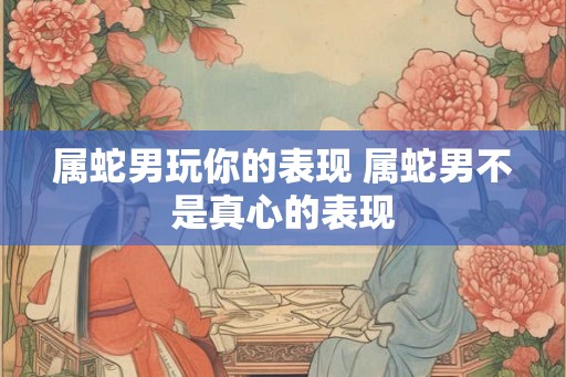 属蛇男玩你的表现 属蛇男不是真心的表现