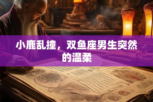 小鹿乱撞，双鱼座男生突然的温柔