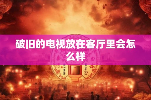 破旧的电视放在客厅里会怎么样
