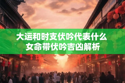 大运和时支伏吟代表什么 女命带伏吟吉凶解析 大运和时支伏吟代表什么 女命带伏吟吉凶解析