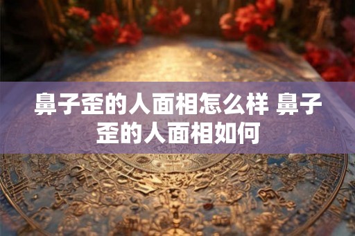 鼻子歪的人面相怎么样 鼻子歪的人面相如何 鼻子歪的人面相怎么样 鼻子歪的人面相如何