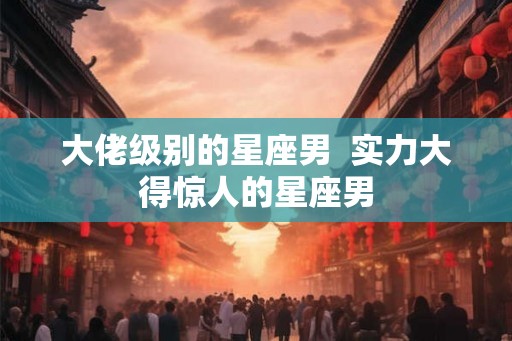 大佬级别的星座男 实力大得惊人的星座男 大佬级别的星座男 实力大得惊人的星座男