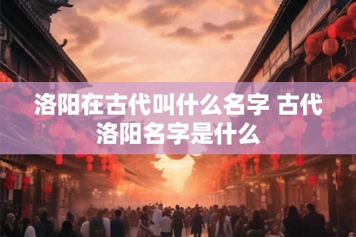 洛阳在古代叫什么名字 古代洛阳名字是什么