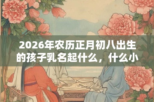 2026年农历正月初八出生的孩子乳名起什么,什么小名好? 2026年农历正月初八出生的孩子乳名起什么,什么小名好?