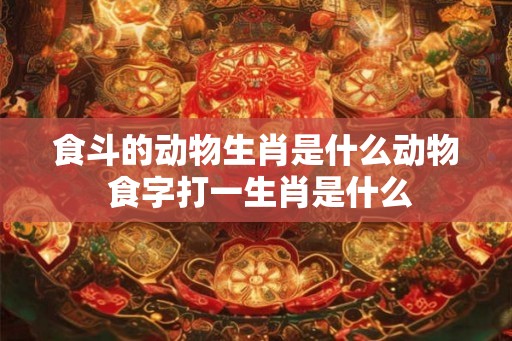 食斗的动物生肖是什么动物 食字打一生肖是什么