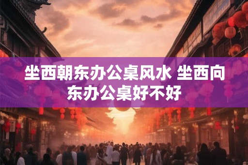 坐西朝东办公桌风水 坐西向东办公桌好不好
