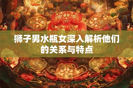 狮子男水瓶女深入解析他们的关系与特点