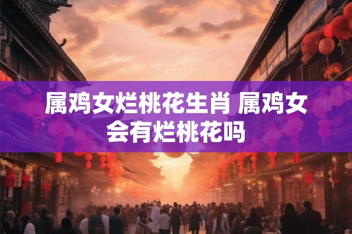 属鸡女烂桃花生肖 属鸡女会有烂桃花吗