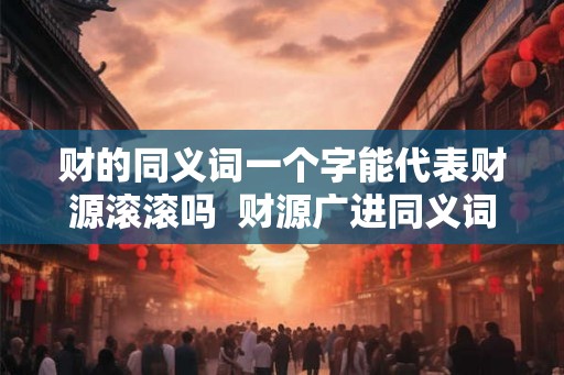 财的同义词一个字能代表财源滚滚吗 财源广进同义词 财的同义词一个字能代表财源滚滚吗 财源广进同义词
