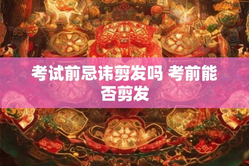 考试前忌讳剪发吗 考前能否剪发