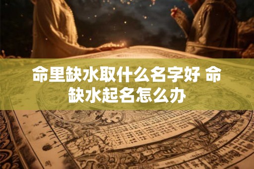 命里缺水取什么名字好 命缺水起名怎么办