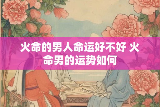 火命的男人命运好不好 火命男的运势如何