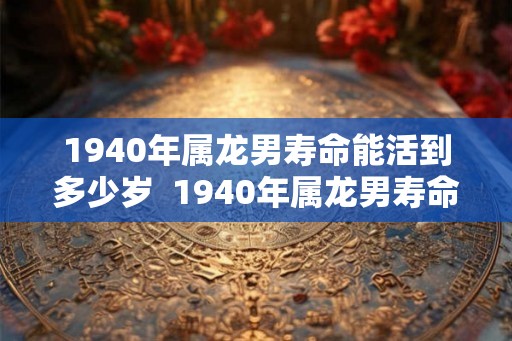 1940年属龙男寿命能活到多少岁  1940年属龙男寿命能活到多少岁