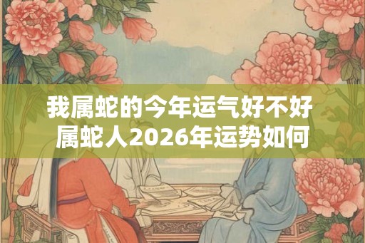 我属蛇的今年运气好不好 属蛇人2026年运势如何
