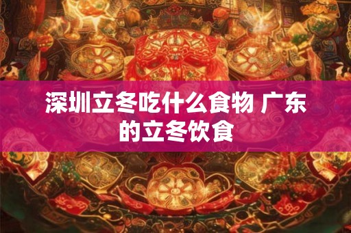 深圳立冬吃什么食物 广东的立冬饮食 深圳立冬吃什么食物 广东的立冬饮食