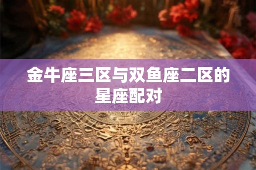 金牛座三区与双鱼座二区的星座配对 金牛座三区与双鱼座二区的星座配对