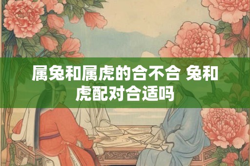 属兔和属虎的合不合 兔和虎配对合适吗 属兔和属虎的合不合 兔和虎配对合适吗