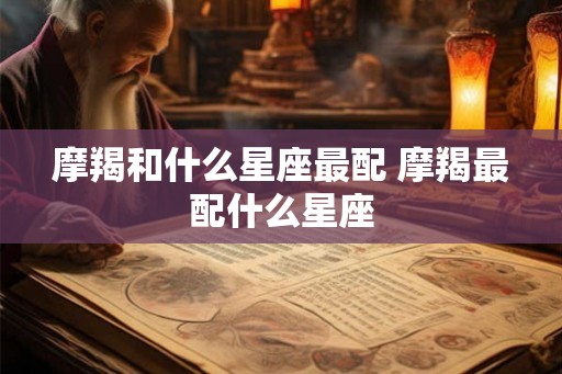 摩羯和什么星座最配 摩羯最配什么星座 摩羯和什么星座最配 摩羯最配什么星座
