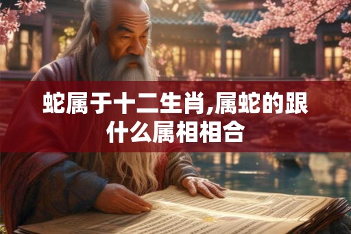 蛇属于十二生肖,属蛇的跟什么属相相合