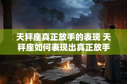 天秤座真正放手的表现 天秤座如何表现出真正放手