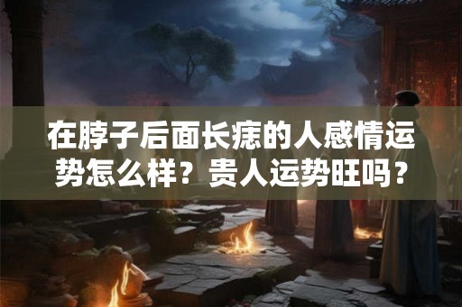在脖子后面长痣的人感情运势怎么样？贵人运势旺吗？