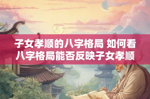 子女孝顺的八字格局 如何看八字格局能否反映子女孝顺