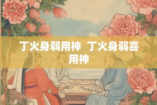 丁火身弱用神  丁火身弱喜用神