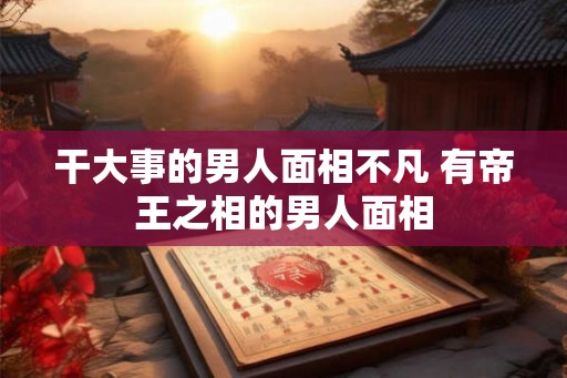 干大事的男人面相不凡 有帝王之相的男人面相