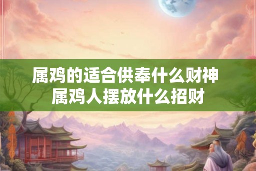 属鸡的适合供奉什么财神 属鸡人摆放什么招财 属鸡的适合供奉什么财神 属鸡人摆放什么招财