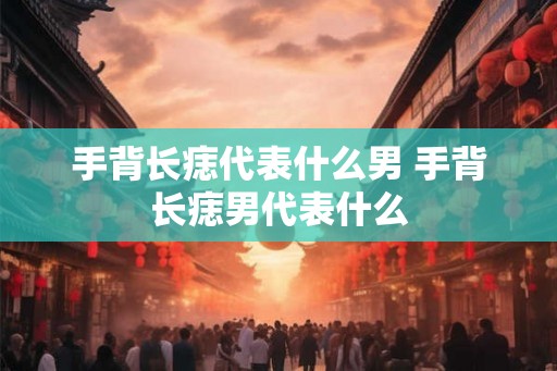手背长痣代表什么男 手背长痣男代表什么