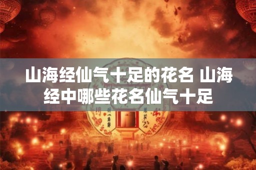 山海经仙气十足的花名 山海经中哪些花名仙气十足 山海经仙气十足的花名 山海经中哪些花名仙气十足