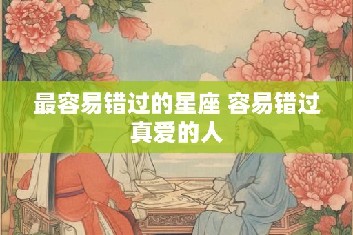 最容易错过的星座 容易错过真爱的人 最容易错过的星座 容易错过真爱的人