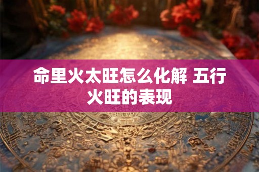命里火太旺怎么化解 五行火旺的表现 命里火太旺怎么化解 五行火旺的表现