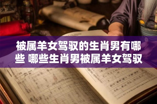 被属羊女驾驭的生肖男有哪些 哪些生肖男被属羊女驾驭 被属羊女驾驭的生肖男有哪些 哪些生肖男被属羊女驾驭