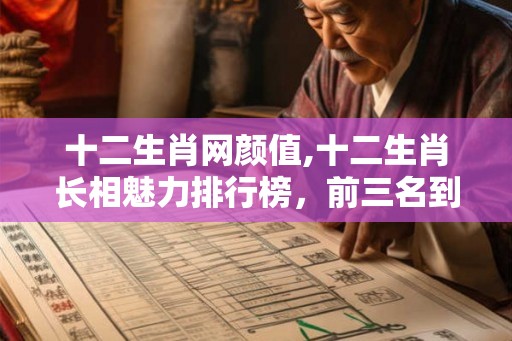 十二生肖网颜值,十二生肖长相魅力排行榜，前三名到底是谁
