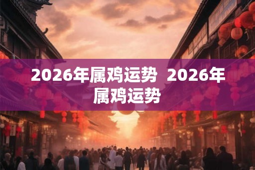 2026年属鸡运势  2026年属鸡运势