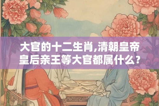 大官的十二生肖,清朝皇帝皇后亲王等大官都属什么？