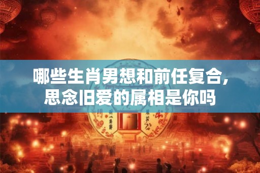 哪些生肖男想和前任复合,思念旧爱的属相是你吗 哪些生肖男想和前任复合,思念旧爱的属相是你吗