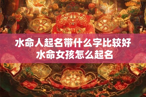 水命人起名带什么字比较好 水命女孩怎么起名 水命人起名带什么字比较好 水命女孩怎么起名