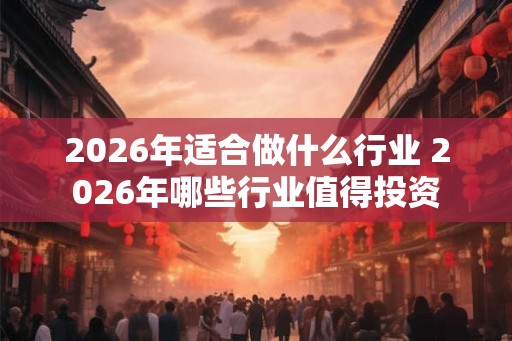 2026年适合做什么行业 2026年哪些行业值得投资