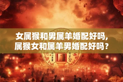 女属猴和男属羊婚配好吗,属猴女和属羊男婚配好吗？